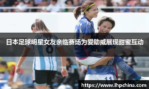 日本足球明星女友亲临赛场为爱助威展现甜蜜互动